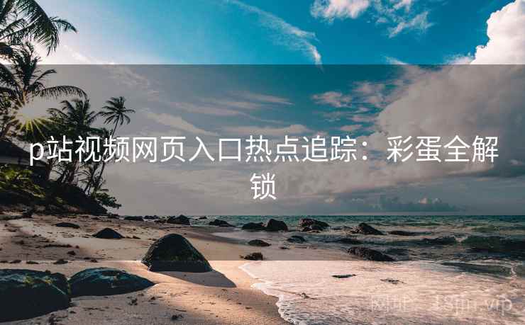 p站视频网页入口热点追踪：彩蛋全解锁