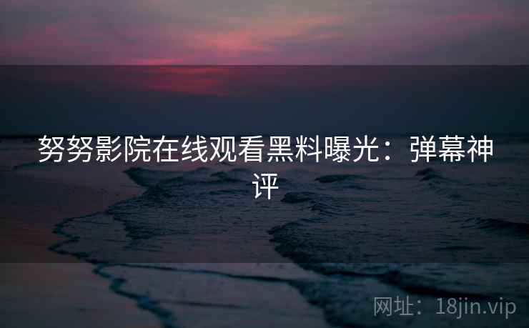 努努影院在线观看黑料曝光：弹幕神评