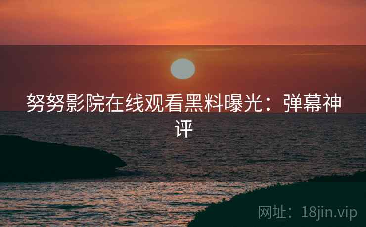 努努影院在线观看黑料曝光：弹幕神评