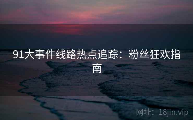 91大事件线路热点追踪：粉丝狂欢指南
