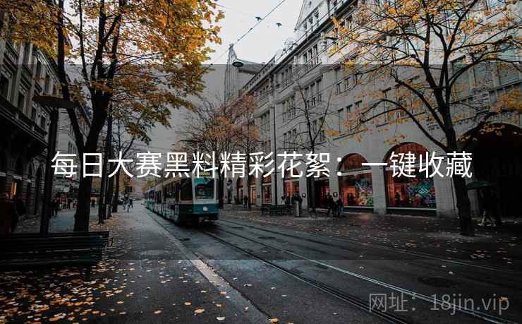 每日大赛黑料精彩花絮：一键收藏