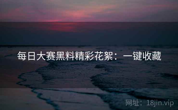 每日大赛黑料精彩花絮：一键收藏