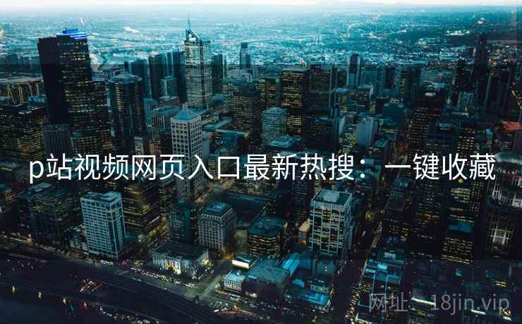 p站视频网页入口最新热搜:一键收藏