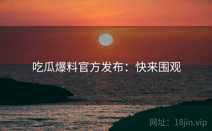 吃瓜爆料官方发布：快来围观