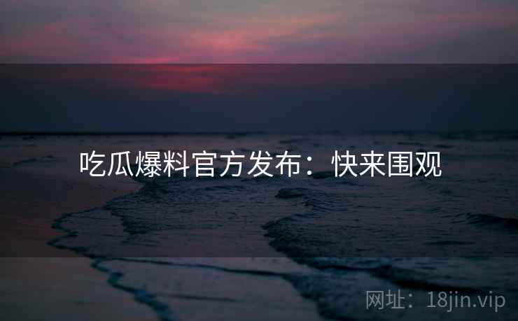 吃瓜爆料官方发布：快来围观