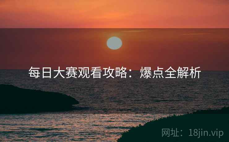 每日大赛观看攻略：爆点全解析