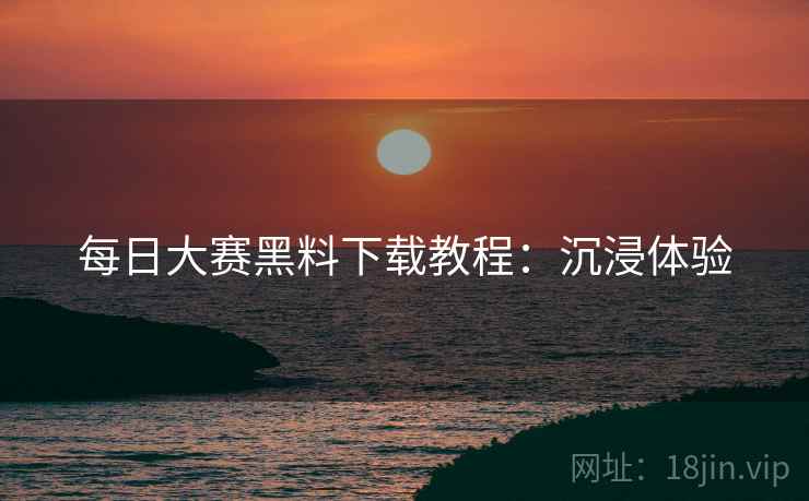 每日大赛黑料下载教程：沉浸体验